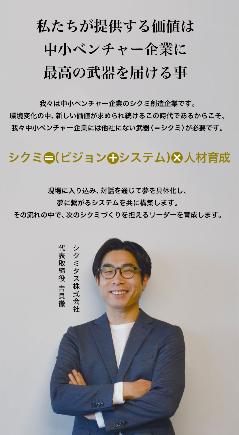 中小ベンチャー企業にこそ、最高の武器を,我々は中小ベンチャー企業のシクミ創造企業です。人材不足の中、新しい価値が求められ続けるこの時代であるからこそ、我々中小ベンチャー企業には他社にない武器(=シクミ)が必要です。シクミ=具体化された夢+システム+人材育成,現場に入り込み、対話を通して夢を具体化し、ワクワクするシステムを共に形作っていきます。システム開発だけでなく、それを活用する人材の育成を通して会社の夢をかなえます。